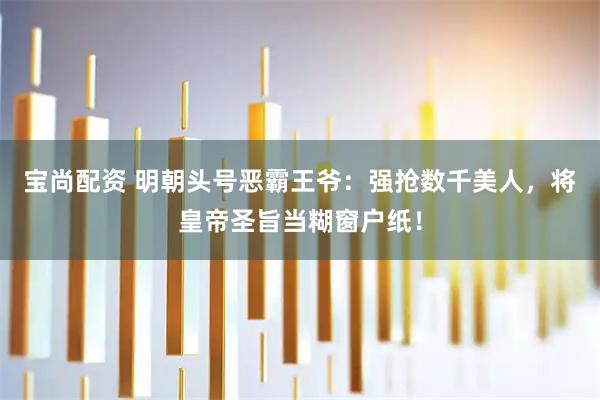 宝尚配资 明朝头号恶霸王爷：强抢数千美人，将皇帝圣旨当糊窗户纸！