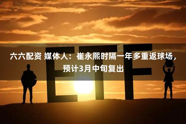 六六配资 媒体人：崔永熙时隔一年多重返球场，预计3月中旬复出
