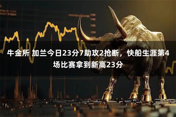 牛金所 加兰今日23分7助攻2抢断，快船生涯第4场比赛拿到新高23分