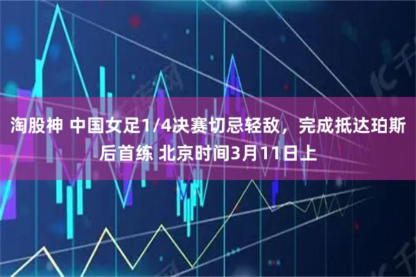 淘股神 中国女足1/4决赛切忌轻敌，完成抵达珀斯后首练 北京时间3月11日上