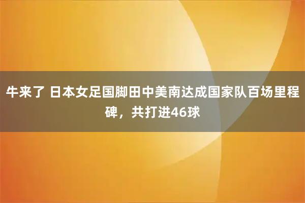 牛来了 日本女足国脚田中美南达成国家队百场里程碑，共打进46球