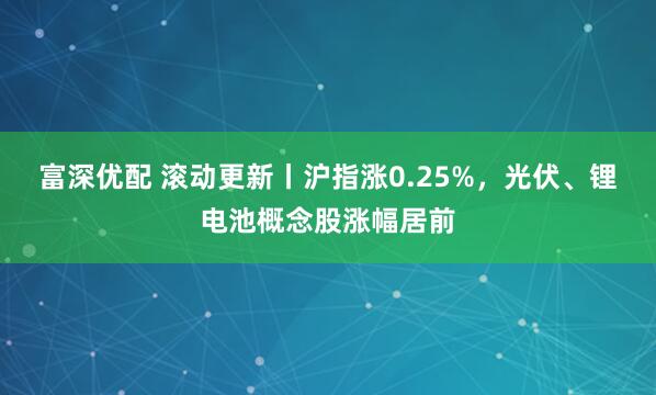 富深优配 滚动更新丨沪指涨0.25%，光伏、锂电池概念股涨幅居前