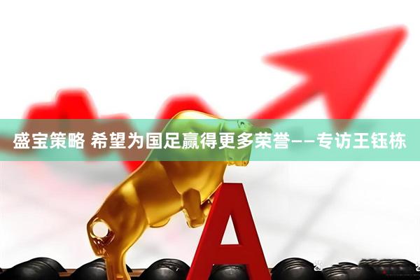 盛宝策略 希望为国足赢得更多荣誉——专访王钰栋