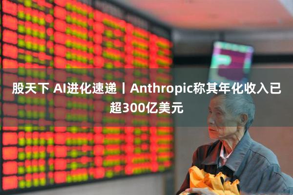 股天下 AI进化速递丨Anthropic称其年化收入已超300亿美元