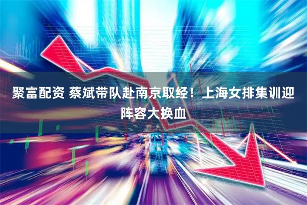 聚富配资 蔡斌带队赴南京取经！上海女排集训迎阵容大换血