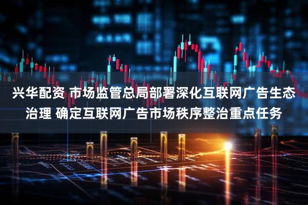 兴华配资 市场监管总局部署深化互联网广告生态治理 确定互联网广告市场秩序整治重点任务