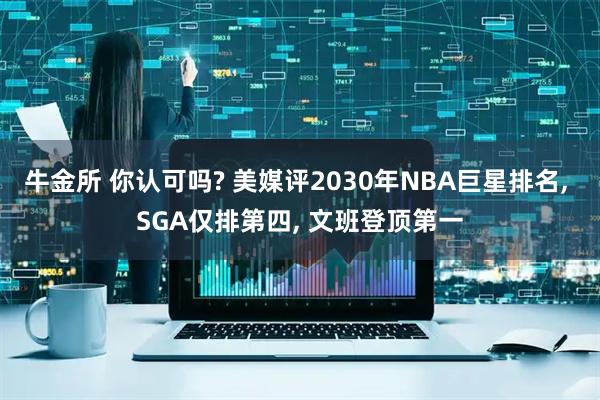 牛金所 你认可吗? 美媒评2030年NBA巨星排名, SGA仅排第四, 文班登顶第一