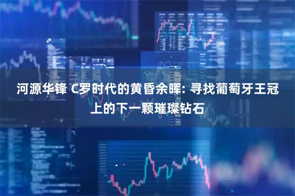 河源华锋 C罗时代的黄昏余晖: 寻找葡萄牙王冠上的下一颗璀璨钻石