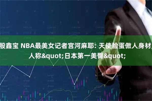 股鑫宝 NBA最美女记者宫河麻耶: 天使脸蛋傲人身材, 人称"日本第一美臀"