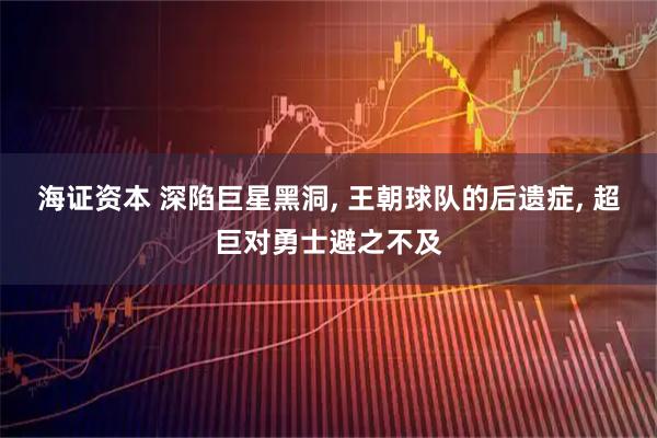 海证资本 深陷巨星黑洞, 王朝球队的后遗症, 超巨对勇士避之不及