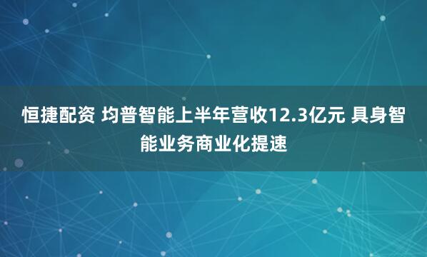 恒捷配资 均普智能上半年营收12.3亿元 具身智能业务商业化提速
