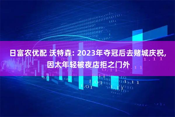 日富农优配 沃特森: 2023年夺冠后去赌城庆祝, 因太年轻被夜店拒之门外
